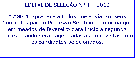Caixa de texto: EDITAL DE SELE��O N� 1 � 2010A ASPPE agradece a todos que enviaram seus Curr�culos para o Processo Seletivo, e informa que em meados de fevereiro dar� in�cio � segunda parte, quando ser�o agendadas as entrevistas com os candidatos selecionados.