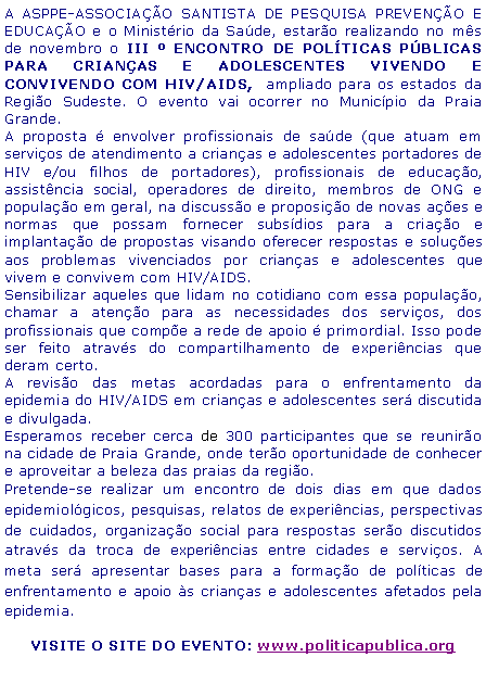Caixa de texto: A ASPPE-ASSOCIAÇÃO SANTISTA DE PESQUISA PREVENÇÃO E EDUCAÇÃO e o Ministério da Saúde, estarão realizando no mês de novembro o III º ENCONTRO DE POLÍTICAS PÚBLICAS PARA CRIANÇAS E ADOLESCENTES VIVENDO E CONVIVENDO COM HIV/AIDS, ampliado para os estados da Região Sudeste. O evento vai ocorrer no Município da Praia Grande.
A proposta é envolver profissionais de saúde (que atuam em serviços de atendimento a crianças e adolescentes portadores de HIV e/ou filhos de portadores), profissionais de educação, assistência social, operadores de direito, membros de ONG e população em geral, na discussão e proposição de novas ações e normas que possam fornecer subsídios para a criação e implantação de propostas visando oferecer respostas e soluções aos problemas vivenciados por crianças e adolescentes que vivem e convivem com HIV/AIDS.
Sensibilizar aqueles que lidam no cotidiano com essa população, chamar a atenção para as necessidades dos serviços, dos profissionais que compõe a rede de apoio é primordial. Isso pode ser feito através do compartilhamento de experiências que deram certo.
A revisão das metas acordadas para o enfrentamento da epidemia do HIV/AIDS em crianças e adolescentes será discutida e divulgada.
Esperamos receber cerca de 300 participantes que se reunirão na cidade de Praia Grande, onde terão oportunidade de conhecer e aproveitar a beleza das praias da região.
Pretende-se realizar um encontro de dois dias em que dados epidemiológicos, pesquisas, relatos de experiências, perspectivas de cuidados, organização social para respostas serão discutidos através da troca de experiências entre cidades e serviços. A meta será apresentar bases para a formação de políticas de enfrentamento e apoio às crianças e adolescentes afetados pela epidemia.
AGUARDE EM BREVE A ABERTURA DAS INSCRIÇÕES!