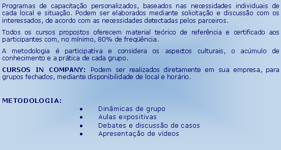 Caixa de texto: Programas de capacitao personalizados, baseados nas necessidades individuais de cada local e situao. Podem ser elaborados mediante solicitao e discusso com os interessados, de acordo com as necessidades detectadas pelos parceiros.Todos os cursos propostos oferecem material terico de referncia e certificado aos participantes com, no mnimo, 80% de freqncia.A metodologia  participativa e considera os aspectos culturais, o acmulo de conhecimento e a prtica de cada grupo.CURSOS IN COMPANY: Podem ser realizados diretamente em sua empresa, para grupos fechados, mediante disponibilidade de local e horrio. METODOLOGIA: 	Dinmicas de grupo	Aulas expositivas	Debates e discusso de casos	Apresentao de vdeos